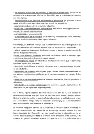 - desarrollo de habilidades de búsqueda y selección de información, ya que así lo
requiere en gran volumen de información disponible, para la localización de los datos
que necesitamos.
- personalización de los procesos de enseñanza y aprendizaje, ya que cada alumno
puede utilizar los materiales más acordes con su estilo de aprendizaje.
- recursos compartidos entre la comunidad educativa.
- fácil acceso a una inmensa fuente de información de cualquier índole y procedencia.
- canales de comunicación inmediata.
- gran capacidad de almacenamiento.
- la desincronización de la educación (en el tiempo y en el espacio). Todos podremos
aprender en distintos momentos y en lugares diferentes.

Sin embargo, no todo son ventajas. Las TICs también tienen su parte negativa en el
proceso de enseñanza-aprendizaje. Algunos aspectos negativos son los siguientes:
- falta de equipamiento por parte de algunos centros, ya que no se pueden permitir la
compra de algunos materiales.
- distracciones y pérdida de tiempo, puesto que los alumnos a veces se dedican a jugar
y a distraerse buscando en Internet en vez de trabajar.--------------------------------------------
- informaciones no fiables: en Internet hay muchas informaciones que no son fiables
(parciales, equivocadas, obsoletas...).
- la ansiedad o adicción que la continua interacción ante el ordenador puede provocar
en los estudiantes.
- dependencia de los demás: el trabajo en grupo también tiene sus inconvenientes, ya
que algunos estudiantes se podrían convertir en espectadores de los trabajos de los
otros.
- sensación de desbordamiento debido al exceso de información, que hay que revisar y
seleccionar.
- la limitación en el acceso a las tecnologías: no todos tienen iguales oportunidades de
acceso a las TIC, en especial en los países pobres.

Por lo tanto, algunos aspectos deseables relacionados con las TIC y el proceso de
enseñanza-aprendizaje son que todas las personas en el mundo, puedan acceder
fácilmente a la información, ya que desafortunadamente en la realidad esto no es así,
que se invierta más tiempo y empeño en su uso y aprendizaje y que se conciencie tanto
la sociedad como los educadores de su importancia.

En resumen, y según mi opinión, las TIC dentro de la educación se han convertido en
una herramienta básica para desarrollar un aprendizaje completo y eficaz. Son una
fuente inagotable de información y un gran complemento a la educación que no se
debería desaprovechar, sino todo lo contrario. Tanto profesores como alumnos, y la
sociedad en general, se debería esforzar por aprender todo lo posible sobre estos
 