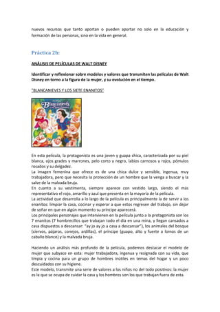 nuevos recursos que tanto aportan o pueden aportar no solo en la educación y
formación de las personas, sino en la vida en general.


Práctica 2b:

ANÁLISIS DE PELÍCULAS DE WALT DISNEY

Identificar y reflexionar sobre modelos y valores que transmiten las películas de Walt
Disney en torno a la figura de la mujer, y su evolución en el tiempo.

"BLANCANIEVES Y LOS SIETE ENANITOS"




En esta película, la protagonista es una joven y guapa chica, caracterizada por su piel
blanca, ojos grades y marrones, pelo corto y negro, labios carnosos y rojos, pómulos
rosados y su delgadez.
La imagen femenina que ofrece es de una chica dulce y sensible, ingenua, muy
trabajadora, pero que necesita la protección de un hombre que la venga a buscar y la
salve de la malvada bruja.
En cuanto a su vestimenta, siempre aparece con vestido largo, siendo el más
representativo el rojo, amarillo y azul que presenta en la mayoría de la película.
La actividad que desarrolla a lo largo de la película es principalmente la de servir a los
enanitos: limpiar la casa, cocinar y esperar a que estos regresen del trabajo, sin dejar
de soñar en que en algún momento su príncipe aparecerá.
Los principales personajes que intervienen en la película junto a la protagonista son los
7 enanitos (7 hombrecillos que trabajan todo el día en una mina, y llegan cansados a
casa dispuestos a descansar: “ay jo ay jo a casa a descansar”), los animales del bosque
(ciervos, pájaros, conejos, ardillas), el príncipe (guapo, alto y fuerte a lomos de un
caballo blanco) y la malvada bruja.

Haciendo un análisis más profundo de la película, podemos destacar el modelo de
mujer que subyace en esta: mujer trabajadora, ingenua y resignada con su vida, que
limpia y cocina para un grupo de hombres inútiles en temas del hogar y un poco
descuidados con su higiene.
Este modelo, transmite una serie de valores a los niños no del todo positivos: la mujer
es la que se ocupa de cuidar la casa y los hombres son los que trabajan fuera de esta.
 