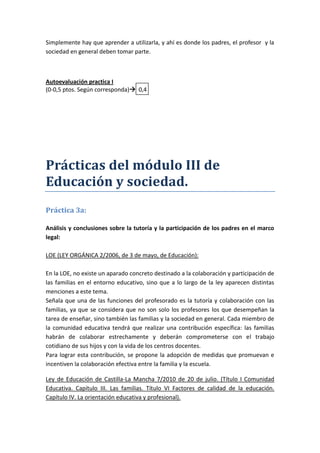 Simplemente hay que aprender a utilizarla, y ahí es donde los padres, el profesor y la
sociedad en general deben tomar parte.



Autoevaluación practica I
(0-0,5 ptos. Según corresponda) 0,4




Prácticas del módulo III de
Educación y sociedad.
Práctica 3a:

Análisis y conclusiones sobre la tutoría y la participación de los padres en el marco
legal:

LOE (LEY ORGÁNICA 2/2006, de 3 de mayo, de Educación):

En la LOE, no existe un aparado concreto destinado a la colaboración y participación de
las familias en el entorno educativo, sino que a lo largo de la ley aparecen distintas
menciones a este tema.
Señala que una de las funciones del profesorado es la tutoría y colaboración con las
familias, ya que se considera que no son solo los profesores los que desempeñan la
tarea de enseñar, sino también las familias y la sociedad en general. Cada miembro de
la comunidad educativa tendrá que realizar una contribución específica: las familias
habrán de colaborar estrechamente y deberán comprometerse con el trabajo
cotidiano de sus hijos y con la vida de los centros docentes.
Para lograr esta contribución, se propone la adopción de medidas que promuevan e
incentiven la colaboración efectiva entre la familia y la escuela.

Ley de Educación de Castilla-La Mancha 7/2010 de 20 de julio. (Título I Comunidad
Educativa. Capítulo III. Las familias. Título VI Factores de calidad de la educación.
Capítulo IV. La orientación educativa y profesional).
 
