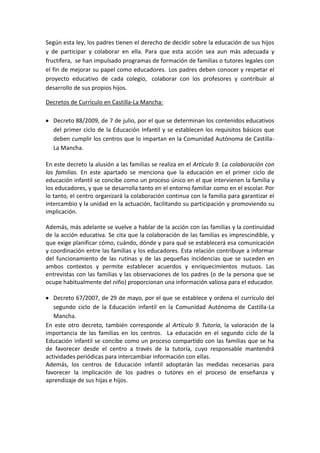 Según esta ley, los padres tienen el derecho de decidir sobre la educación de sus hijos
y de participar y colaborar en ella. Para que esta acción sea aun más adecuada y
fructífera, se han impulsado programas de formación de familias o tutores legales con
el fin de mejorar su papel como educadores. Los padres deben conocer y respetar el
proyecto educativo de cada colegio, colaborar con los profesores y contribuir al
desarrollo de sus propios hijos.

Decretos de Currículo en Castilla-La Mancha:

  Decreto 88/2009, de 7 de julio, por el que se determinan los contenidos educativos
  del primer ciclo de la Educación Infantil y se establecen los requisitos básicos que
  deben cumplir los centros que lo impartan en la Comunidad Autónoma de Castilla-
  La Mancha.

En este decreto la alusión a las familias se realiza en el Artículo 9. La colaboración con
las familias. En este apartado se menciona que la educación en el primer ciclo de
educación infantil se concibe como un proceso único en el que intervienen la familia y
los educadores, y que se desarrolla tanto en el entorno familiar como en el escolar. Por
lo tanto, el centro organizará la colaboración continua con la familia para garantizar el
intercambio y la unidad en la actuación, facilitando su participación y promoviendo su
implicación.

Además, más adelante se vuelve a hablar de la acción con las familias y la continuidad
de la acción educativa. Se cita que la colaboración de las familias es imprescindible, y
que exige planificar cómo, cuándo, dónde y para qué se establecerá esa comunicación
y coordinación entre las familias y los educadores. Esta relación contribuye a informar
del funcionamiento de las rutinas y de las pequeñas incidencias que se suceden en
ambos contextos y permite establecer acuerdos y enriquecimientos mutuos. Las
entrevistas con las familias y las observaciones de los padres (o de la persona que se
ocupe habitualmente del niño) proporcionan una información valiosa para el educador.

   Decreto 67/2007, de 29 de mayo, por el que se establece y ordena el currículo del
   segundo ciclo de la Educación infantil en la Comunidad Autónoma de Castilla-La
   Mancha.
En este otro decreto, también corresponde al Artículo 9. Tutoría, la valoración de la
importancia de las familias en los centros. La educación en el segundo ciclo de la
Educación infantil se concibe como un proceso compartido con las familias que se ha
de favorecer desde el centro a través de la tutoría, cuyo responsable mantendrá
actividades periódicas para intercambiar información con ellas.
Además, los centros de Educación infantil adoptarán las medidas necesarias para
favorecer la implicación de los padres o tutores en el proceso de enseñanza y
aprendizaje de sus hijas e hijos.
 