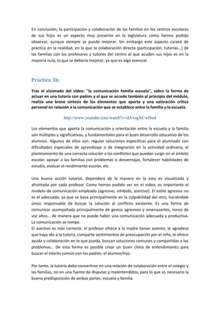 En conclusión, la participación y colaboración de las familias en los centros escolares
de sus hijos es un aspecto muy presente en la legislatura como hemos podido
observar, aunque siempre se puede mejorar. Sin embargo este aspecto carece de
práctica en la realidad, en la que la colaboración directa (participación, tutorías…) de
las familias con los profesores y tutores del centro al que acuden sus hijos es en la
mayoría nula, lo que se debería mejorar, ya que es algo esencial.



Práctica 3b:

Tras el visionado del vídeo: "la comunicación familia escuela", sobre la forma de
actuar en una tutoría con padres y al que se accede también al principio del módulo,
realiza una breve síntesis de los elementos que aporta y una valoración crítica
personal en relación a la comunicación que se establece entre la familia y la escuela.

                  http://www.youtube.com/watch?v=dA1ogXCwHmI

Los elementos que aporta la comunicación y orientación entre la escuela y la familia
son múltiples y significativos, y fundamentales para el buen desarrollo educativo de los
alumnos. Algunos de ellos son: regular soluciones especificas para el alumnado con
dificultades especiales de aprendizaje o de integración en la actividad ordinaria, el
planteamiento de una correcta solución a los conflictos que puedan surgir en el ámbito
escolar, apoyar a las familias con problemas o desventajas, fortalecer habilidades de
estudio, evaluar el rendimiento escolar, etc.

Una buena acción tutorial, dependerá de la manera en la esta es visualizada y
afrontada por cada profesor. Como hemos podido ver en el video, es importante el
modelo de comunicación empleado (agresivo, inhibido, asertivo). El estilo agresivo no
es el adecuado, ya que se basa principalmente en la culpabilidad del otro, haciéndole
único responsable de buscar la solución al conflicto existente. Es una forma de
comunicar acompañada principalmente de gestos agresivos y amenazantes, tonos de
voz altos… de manera que no puede haber una comunicación adecuada y productiva.
La comunicación se rompe.
El asertivo es más correcto: el profesor ofrece a la madre tomar asiento, le agradece
que haya ido a la tutoría, comparte sentimientos de preocupación por el niño, le ofrece
ayuda y colaboración en lo que pueda, buscan soluciones comunes y compartidas a los
problemas… De esta forma es posible crear un buen clima de entendimiento para
buscar el interés común con los padres: el alumno/hijo.

Por tanto, la tutoría debe convertirse en una relación de colaboración entre el colegio y
las familias, no en una fuente de disputas y malentendidos, para lo que es necesario la
buena predisposición de ambas partes: escuela y familia.
 