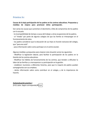 Práctica 3c:

Causas de la baja participación de los padres en los centros educativos. Propuestas y
medidas de mejora para promover dicha participación. mmmmmmmmmmm

Son varias las causas que aumentan el desinterés y falta de compromiso de los padres
con la escuela:
- la incompatibilidad de tiempo a causa del trabajo u otras ocupaciones de los padres.
- el “miedo” por parte de algunos colegios de que las familia se interpongan en el
funcionamiento de estos.
- los padres consideran que la educación de sus hijos es función exclusiva del colegio,
que “para eso está”.
- poca información sobre como participar en el centro escolar.

Algunas medidas y propuestas para mejorar esta situación serian las siguientes:
- Modificar la legislación laboral, para facilitar la participación de los padres en la
Gestión de los centros educativos.
- Modificar los hábitos de funcionamiento de los centros, que tienden a dificultar la
labor de las familias y a menospreciar su participación en la gestión.
- establecer reuniones a diferentes horarios, para que la mayoría de padres puedan
compaginarlas con sus empleos.
- darles información sobre como contribuir en el colegio, y de la importancia de
hacerlo.




Autoevaluación practica I
(0-0,5 ptos. Según corresponda) 0,4
 