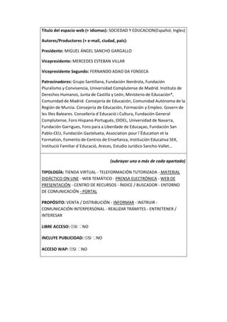 Título del espacio web (+ idiomas): SOCIEDAD Y EDUCACION(Español, Ingles)

Autores/Productores (+ e-mail, ciudad, país):

Presidente: MIGUEL ÁNGEL SANCHO GARGALLO

Vicepresidente: MERCEDES ESTEBAN VILLAR

Vicepresidente Segundo: FERNANDO ADAO DA FONSECA

Patrocinadores: Grupo Santillana, Fundación Iberdrola, Fundación
Pluralismo y Convivencia, Universidad Complutense de Madrid. Instituto de
Derechos Humanos, Junta de Castilla y León, Ministerio de Educación*,
Comunidad de Madrid. Consejería de Educación, Comunidad Autónoma de la
Región de Murcia. Consejería de Educación, Formación y Empleo. Govern de
les Illes Baleares. Consellería d´Educació i Cultura, Fundación General
Complutense, Foro Hispano-Portugués, OIDEL, Universidad de Navarra,
Fundación Garrigues, Foro para a Liberdade de Educaçao, Fundación San
Pablo-CEU, Fundación Gaztelueta, Association pour l´Éducation et la
Formation, Fomento de Centros de Enseñanza, Institución Educativa SEK,
Institució Familiar d´Educació, Areces, Estudio Jurídico Sancho-Vallet…


                                    (subrayar uno o más de cada apartado)

TIPOLOGÍA: TIENDA VIRTUAL - TELEFORMACIÓN TUTORIZADA - MATERIAL
DIDÁCTICO ON LINE - WEB TEMÁTICO - PRENSA ELECTRÓNICA - WEB DE
PRESENTACIÓN - CENTRO DE RECURSOS - ÍNDICE / BUSCADOR - ENTORNO
DE COMUNICACIÓN - PORTAL

PROPÓSITO: VENTA / DISTRIBUCIÓN - INFORMAR - INSTRUIR -
COMUNICACIÓN INTERPERSONAL - REALIZAR TRÁMITES - ENTRETENER /
INTERESAR

LIBRE ACCESO:    SI   NO

INCLUYE PUBLICIDAD: SI      NO

ACCESO WAP: SI        NO
 