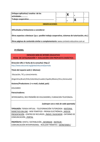 Enfoque aplicativo/ creativo de las                                  .                  .
actividades............
                                                                          X       .
                                                                     .                  .
Trabajo cooperativo...............................................
                                                                          .       X
                                                OBSERVACIONES

Dificultades y limitaciones a considerar:
.
Otros aspectos a destacar: (p.e.: posible trabajo cooperativo, sistemas de tutorización, etc.)
.
Otras páginas de contenido similar o complementario: www.contexto-educativo.com.ar



    4ª PÁGINA:

               ESPACIOS WEB DE INTERÉS EDUCATIVO
  FICHA DE CATALOGACIÓN Y EVALUACIÓN CON PROPUESTA DIDÁCTICA

Dirección URL (+ fecha de la consulta): http://
http://www.educared.org/global/educared/portada

Título del espacio web (+ idiomas):

Educación, TIC y conocimiento.

(Argentina,Brasil,Chile,Colombia,Ecuador,España,Mexico,Peru,Venezuela)

Autores/Productores: (+ e-mail, ciudad, país)

EDUCARED

Patrocinadores:

INTERCAMPUS, RED PRONIÑO DE EDUCADORES, FUNDACION TELEFONICA.


                                               (subrayar uno o más de cada apartado)

TIPOLOGÍA: TIENDA VIRTUAL - TELEFORMACIÓN TUTORIZADA - MATERIAL
DIDÁCTICO ON LINE - WEB TEMÁTICO - PRENSA ELECTRÓNICA - WEB DE
PRESENTACIÓN - CENTRO DE RECURSOS - ÍNDICE / BUSCADOR - ENTORNO DE
COMUNICACIÓN - PORTAL

PROPÓSITO: VENTA / DISTRIBUCIÓN - INFORMAR - INSTRUIR -
COMUNICACIÓN INTERPERSONAL - REALIZAR TRÁMITES - ENTRETENER /
 