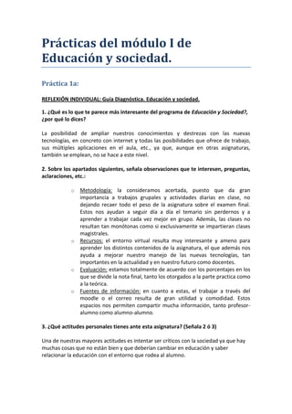 Prácticas del módulo I de
Educación y sociedad.
Práctica 1a:

REFLEXIÓN INDIVIDUAL: Guía Diagnóstica. Educación y sociedad.

1. ¿Qué es lo que te parece más interesante del programa de Educación y Sociedad?,
¿por qué lo dices?

La posibilidad de ampliar nuestros conocimientos y destrezas con las nuevas
tecnologías, en concreto con internet y todas las posibilidades que ofrece de trabajo,
sus múltiples aplicaciones en el aula, etc., ya que, aunque en otras asignaturas,
también se emplean, no se hace a este nivel.

2. Sobre los apartados siguientes, señala observaciones que te interesen, preguntas,
aclaraciones, etc.:

            o   Metodología: la consideramos acertada, puesto que da gran
                importancia a trabajos grupales y actividades diarias en clase, no
                dejando recaer todo el peso de la asignatura sobre el examen final.
                Estos nos ayudan a seguir día a día el temario sin perdernos y a
                aprender a trabajar cada vez mejor en grupo. Además, las clases no
                resultan tan monótonas como si exclusivamente se impartieran clases
                magistrales.
            o   Recursos: el entorno virtual resulta muy interesante y ameno para
                aprender los distintos contenidos de la asignatura, el que además nos
                ayuda a mejorar nuestro manejo de las nuevas tecnologías, tan
                importantes en la actualidad y en nuestro futuro como docentes.
            o   Evaluación: estamos totalmente de acuerdo con los porcentajes en los
                que se divide la nota final, tanto los otorgados a la parte practica como
                a la teórica.
            o   Fuentes de información: en cuanto a estas, el trabajar a través del
                moodle o el correo resulta de gran utilidad y comodidad. Estos
                espacios nos permiten compartir mucha información, tanto profesor-
                alumno como alumno-alumno.

3. ¿Qué actitudes personales tienes ante esta asignatura? (Señala 2 ó 3)

Una de nuestras mayores actitudes es intentar ser críticos con la sociedad ya que hay
muchas cosas que no están bien y que deberían cambiar en educación y saber
relacionar la educación con el entorno que rodea al alumno.
 