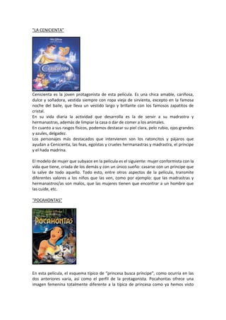 "LA CENICIENTA”




Cenicienta es la joven protagonista de esta película. Es una chica amable, cariñosa,
dulce y soñadora, vestida siempre con ropa vieja de sirvienta, excepto en la famosa
noche del baile, que lleva un vestido largo y brillante con los famosos zapatitos de
cristal.
En su vida diaria la actividad que desarrolla es la de servir a su madrastra y
hermanastras, además de limpiar la casa o dar de comer a los animales.
En cuanto a sus rasgos físicos, podemos destacar su piel clara, pelo rubio, ojos grandes
y azules, delgadez.
Los personajes más destacados que intervienen son los ratoncitos y pájaros que
ayudan a Cenicienta, las feas, egoístas y crueles hermanastras y madrastra, el príncipe
y el hada madrina.

El modelo de mujer que subyace en la película es el siguiente: mujer conformista con la
vida que tiene, criada de los demás y con un único sueño: casarse con un príncipe que
la salve de todo aquello. Todo esto, entre otros aspectos de la película, transmite
diferentes valores a los niños que las ven, como por ejemplo: que las madrastras y
hermanastros/as son malos, que las mujeres tienen que encontrar a un hombre que
las cuide, etc.

"POCAHONTAS"




En esta película, el esquema típico de “princesa busca príncipe”, como ocurría en las
dos anteriores varia, así como el perfil de la protagonista. Pocahontas ofrece una
imagen femenina totalmente diferente a la típica de princesa como ya hemos visto
 