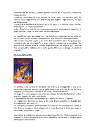 anteriormente. Es decidida, valiente, pacifica, amante de la naturaleza, aventurera,
independiente…
Va vestida con un vestido indio, amarillo de flecos, corto, con un collar azul y sin
calzado; y sus rasgos físicos son: piel oscura, pelo negro y largo, delgada, con ojos
grandes y negros.
En cuanto a la actividad que desarrolla en su día a día, es la de estar con su familia y
divertirse con sus amigos los animales.
Junto a Pocahontas intervienen otros personajes como: sus amigos el mapache y el
colibrí, la abuela sauce y el explorador del que se enamora.

Los modelos de mujer que subyace en esta película son próximos a los que podemos
ver hoy en día: mujer decidida e independiente, que no necesita de ningún hombre.
Esta película transmite valores a los niños tan importantes como la igualdad (“no
importa el color de nuestra piel”), el amor, respeto y cuidado de la naturaleza y los
animales que viven en ella o el cariño y admiración hacia los mayores y su sabiduría.
Pero también, otros no tan positivos como que las diferencias se arreglan mediante la
violencia.

"LA BELLA Y LA BESTIA"




Por último, en la película de “La Bella y la Bestia”, la protagonista es una joven
campesina muy guapa que vive con su padre. Amante de la lectura, la cual usa como
escape de su rutina diaria. También es soñadora y bastante testaruda.
A lo largo de la película aparece con distintos vestidos, destacando el conocido vestido
amarillo y elegante del baile con la Bestia.
La actividad que desarrolla normalmente es la de cuidar y ayudar a su padre.
Los rasgos físicos de Bella, son como el del resto de princesas Disney: delgada, pelo
largo y brillante, piel clara, etc.
Los principales personajes que intervienen en la película son: el candelabro Lumier, el
reloj Dindón, el juego de tazas, el padre de la chica, Gastón y la Bestia que luego se
convierte en un apuesto príncipe.

Examinando la película más afondo, vemos que transmite a los niños un valor de gran
importancia: enseña a querer a las personas más allá de las apariencias, es decir, a que
la belleza esta en el interior.
 