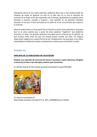 Fijándonos ahora en las cuatro películas, podemos decir que si han evolucionado los
modelos de mujer en general, no solo en la vida real, en la cual la situación de
sumisión de la mujer se ha ido superando con el tiempo, igualándose los papeles entre
hombres y mujeres, maridos y mujeres…; sino también en las películas infantiles
actuales, en las que el tema principal ya no suele ser el de una princesa que espera a
su príncipe.

¿Qué se podría hacer en la escuela? No se trata de no poner estas películas o aconsejar
que no se vean, puesto que, a pesar de estos aspectos “negativos” que podemos
encontrar en ellas, son grandes películas muy aptas para la infancia en mi opinión, ya
que muchos niños entre los que me incluyo hemos crecido con ellas, sin ninguna
repercusión negativa en nuestra forma de ser. Simplemente, hay que guiar a los niños,
aclarándoles las diferentes dudas o impresiones erróneas que encuentren en ellas.



Práctica 2c:

ANÁLISIS DE LA PUBLICIDAD EN TELEVISIÓN

Analizar una selección de anuncios (al menos 2 anuncios o spots televisivos dirigidos
a menores) en base a los mensajes y valores que transmiten.

1º. Batidos Puleva http://www.youtube.com/watch?v=wUj1YSH5lWQ




2º. Nenuco merienditas
http://www.youtube.com/watch?v=K_3lYF_m4MM&feature=related
 