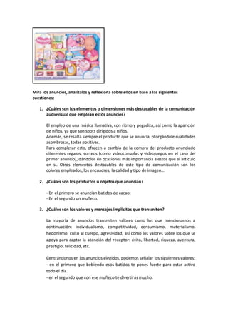 Mira los anuncios, analízalos y reflexiona sobre ellos en base a las siguientes
cuestiones:

   1. ¿Cuáles son los elementos o dimensiones más destacables de la comunicación
      audiovisual que emplean estos anuncios?

       El empleo de una música llamativa, con ritmo y pegadiza, así como la aparición
       de niños, ya que son spots dirigidos a niños.
       Además, se resalta siempre el producto que se anuncia, otorgándole cualidades
       asombrosas, todas positivas.
       Para completar esto, ofrecen a cambio de la compra del producto anunciado
       diferentes regalos, sorteos (como videoconsolas y videojuegos en el caso del
       primer anuncio), dándolos en ocasiones más importancia a estos que al artículo
       en sí. Otros elementos destacables de este tipo de comunicación son los
       colores empleados, los encuadres, la calidad y tipo de imagen…

   2. ¿Cuáles son los productos u objetos que anuncian?

       - En el primero se anuncian batidos de cacao.
       - En el segundo un muñeco.

   3. ¿Cuáles son los valores y mensajes implícitos que transmiten?

       La mayoría de anuncios transmiten valores como los que mencionamos a
       continuación: individualismo, competitividad, consumismo, materialismo,
       hedonismo, culto al cuerpo, agresividad, así como los valores sobre los que se
       apoya para captar la atención del receptor: éxito, libertad, riqueza, aventura,
       prestigio, felicidad, etc.

       Centrándonos en los anuncios elegidos, podemos señalar los siguientes valores:
       - en el primero que bebiendo esos batidos te pones fuerte para estar activo
       todo el día.
       - en el segundo que con ese muñeco te divertirás mucho.
 