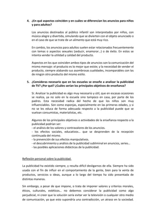 4. ¿En qué aspectos coinciden y en cuáles se diferencian los anuncios para niños
      y para adultos?

       Los anuncios destinados al público infantil son interpretados por niños, con
       música alegre y divertida, simulando que se divierten con el objeto anunciado o
       en el caso de que se trate de un alimento que está muy rico.

       En cambio, los anuncios para adultos suelen estar relacionados frecuentemente
       con temas o aspectos sexuales (seducir, enamorar…) o de éxito. En estos se
       intenta vender la utilidad y calidad del producto.

       Aspectos en los que coinciden ambos tipos de anuncios son la comunicación del
       mismo mensaje: el producto es lo mejor que existe; y la necesidad de vender el
       producto, siempre alabando sus asombrosas cualidades, incomparables con las
       de ningún otro producto del mismo estilo.

   5. ¿Consideras necesario que en las escuelas se enseñe a analizar la publicidad
      de TV? ¿Por qué? ¿Cuáles serían los principales objetivos de enseñanza?

       Sí. Analizar la publicidad es algo muy necesario y útil, que en escasas ocasiones
       se realiza, ya no solo en la escuela sino tampoco en casa, por parte de los
       padres. Esta necesidad radica del hecho de que los niños son muy
       influenciables. Son como esponjas, especialmente en las primeras edades, y si
       no se les educa de forma adecuada respecto a la publicidad puede que se
       vuelvan consumistas, materialistas, etc.

       Algunos de los principales objetivos o actividades de la enseñanza respecto a la
       publicidad podrían ser:
       - el análisis de los valores y contravalores de los anuncios.
       - los efectos sociales, educativos… que se desprenden de la recepción
       continuada del mismo.
       - la prevención de sus efectos manipulativos.
       - el descubrimiento y análisis de la publicidad subliminal en anuncios, series…
       - las posibles aplicaciones didácticas de la publicidad.


Reflexión personal sobre la publicidad.

La publicidad ha existido siempre, y resulta difícil desligarnos de ella. Siempre ha sido
usada con el fin de influir en el comportamiento de la gente, bien para la venta de
productos, servicios o ideas, aunque a lo largo del tiempo ha sido presentada de
distintas maneras.

Sin embargo, a pesar de que impone, o trata de imponer valores y criterios morales,
éticos, culturales, estéticos… no debemos considerar la publicidad como algo
perjudicial, ni creer que la solución sería evitar ver la televisión o cualquier otro medio
de comunicación, ya que esto supondría una contradicción, un atraso en la sociedad.
 