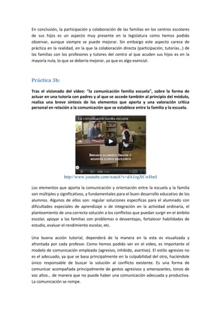 En conclusión, la participación y colaboración de las familias en los centros escolares
de sus hijos es un aspecto muy presente en la legislatura como hemos podido
observar, aunque siempre se puede mejorar. Sin embargo este aspecto carece de
práctica en la realidad, en la que la colaboración directa (participación, tutorías…) de
las familias con los profesores y tutores del centro al que acuden sus hijos es en la
mayoría nula, lo que se debería mejorar, ya que es algo esencial.



Práctica 3b:

Tras el visionado del vídeo: "la comunicación familia escuela", sobre la forma de
actuar en una tutoría con padres y al que se accede también al principio del módulo,
realiza una breve síntesis de los elementos que aporta y una valoración crítica
personal en relación a la comunicación que se establece entre la familia y la escuela.




                  http://www.youtube.com/watch?v=dA1ogXCwHmI

Los elementos que aporta la comunicación y orientación entre la escuela y la familia
son múltiples y significativos, y fundamentales para el buen desarrollo educativo de los
alumnos. Algunos de ellos son: regular soluciones especificas para el alumnado con
dificultades especiales de aprendizaje o de integración en la actividad ordinaria, el
planteamiento de una correcta solución a los conflictos que puedan surgir en el ámbito
escolar, apoyar a las familias con problemas o desventajas, fortalecer habilidades de
estudio, evaluar el rendimiento escolar, etc.

Una buena acción tutorial, dependerá de la manera en la esta es visualizada y
afrontada por cada profesor. Como hemos podido ver en el video, es importante el
modelo de comunicación empleado (agresivo, inhibido, asertivo). El estilo agresivo no
es el adecuado, ya que se basa principalmente en la culpabilidad del otro, haciéndole
único responsable de buscar la solución al conflicto existente. Es una forma de
comunicar acompañada principalmente de gestos agresivos y amenazantes, tonos de
voz altos… de manera que no puede haber una comunicación adecuada y productiva.
La comunicación se rompe.
 