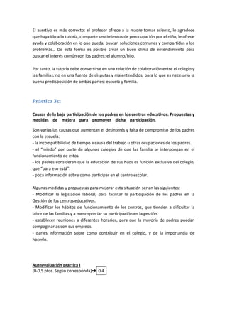 El asertivo es más correcto: el profesor ofrece a la madre tomar asiento, le agradece
que haya ido a la tutoría, comparte sentimientos de preocupación por el niño, le ofrece
ayuda y colaboración en lo que pueda, buscan soluciones comunes y compartidas a los
problemas… De esta forma es posible crear un buen clima de entendimiento para
buscar el interés común con los padres: el alumno/hijo.

Por tanto, la tutoría debe convertirse en una relación de colaboración entre el colegio y
las familias, no en una fuente de disputas y malentendidos, para lo que es necesario la
buena predisposición de ambas partes: escuela y familia.



Práctica 3c:

Causas de la baja participación de los padres en los centros educativos. Propuestas y
medidas de mejora para promover dicha participación.mmmmmmmmmmm

Son varias las causas que aumentan el desinterés y falta de compromiso de los padres
con la escuela:
- la incompatibilidad de tiempo a causa del trabajo u otras ocupaciones de los padres.
- el “miedo” por parte de algunos colegios de que las familia se interpongan en el
funcionamiento de estos.
- los padres consideran que la educación de sus hijos es función exclusiva del colegio,
que “para eso está”.
- poca información sobre como participar en el centro escolar.

Algunas medidas y propuestas para mejorar esta situación serian las siguientes:
- Modificar la legislación laboral, para facilitar la participación de los padres en la
Gestión de los centros educativos.
- Modificar los hábitos de funcionamiento de los centros, que tienden a dificultar la
labor de las familias y a menospreciar su participación en la gestión.
- establecer reuniones a diferentes horarios, para que la mayoría de padres puedan
compaginarlas con sus empleos.
- darles información sobre como contribuir en el colegio, y de la importancia de
hacerlo.




Autoevaluación practica I
(0-0,5 ptos. Según corresponda) 0,4
 