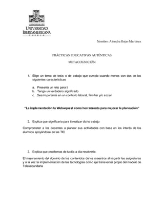 Nombre: Alondra Rojas Martínez
PRÁCTICAS EDUCATIVAS AUTÉNTICAS
METACOGNICIÓN
1. Elige un tema de tesis o de trabajo que cumpla cuando menos con dos de las
siguientes características
a. Presente un reto para ti
b. Tenga un verdadero significado
c. Sea importante en un contexto laboral, familiar y/o social
“La implementación la Webwquest como herramienta para mejorar la planeación”
2. Explica que significaría para ti realizar dicho trabajo
Comprometer a los docentes a planear sus actividades con base en los interés de los
alumnos apoyándose en las TIC
3. Explica que problemas de tu día a día resolvería
El mejoramiento del dominio de los contenidos de los maestros al impartir las asignaturas
y a la vez la implementación de las tecnologías como eje transversal propio del modelo de
Telesecundaria
 