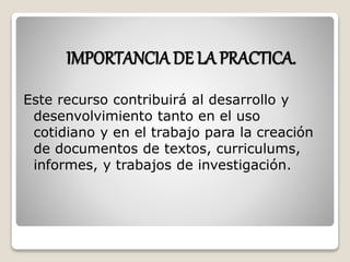 IMPORTANCIA DE LA PRACTICA. 
Este recurso contribuirá al desarrollo y 
desenvolvimiento tanto en el uso 
cotidiano y en el trabajo para la creación 
de documentos de textos, curriculums, 
informes, y trabajos de investigación. 
 