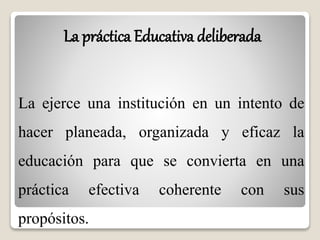 La práctica Educativa deliberada 
La ejerce una institución en un intento de 
hacer planeada, organizada y eficaz la 
educación para que se convierta en una 
práctica efectiva coherente con sus 
propósitos. 
 