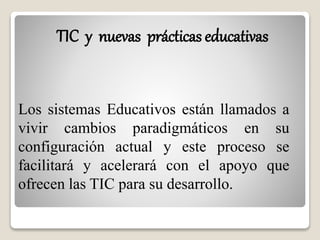 TIC y nuevas prácticas educativas 
Los sistemas Educativos están llamados a 
vivir cambios paradigmáticos en su 
configuración actual y este proceso se 
facilitará y acelerará con el apoyo que 
ofrecen las TIC para su desarrollo. 
 