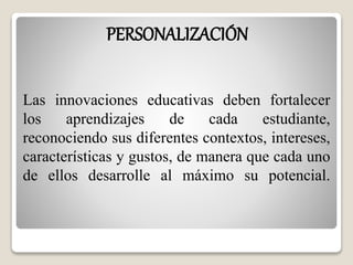 PERSONALIZACIÓN 
Las innovaciones educativas deben fortalecer 
los aprendizajes de cada estudiante, 
reconociendo sus diferentes contextos, intereses, 
características y gustos, de manera que cada uno 
de ellos desarrolle al máximo su potencial. 
 