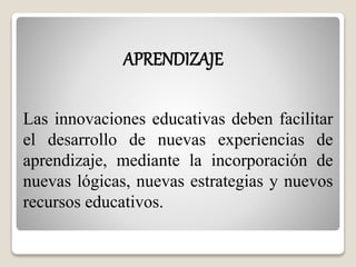 APRENDIZAJE 
Las innovaciones educativas deben facilitar 
el desarrollo de nuevas experiencias de 
aprendizaje, mediante la incorporación de 
nuevas lógicas, nuevas estrategias y nuevos 
recursos educativos. 
 