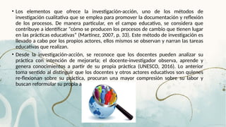 • Los elementos que ofrece la investigación-acción, uno de los métodos de
investigación cualitativa que se emplea para promover la documentación y reflexión
de los procesos. De manera particular, en el campo educativo, se considera que
contribuye a identificar “cómo se producen los procesos de cambio que tienen lugar
en las prácticas educativas” (Martínez, 2007, p. 33). Este método de investigación es
llevado a cabo por los propios actores, ellos mismos se observan y narran las tareas
educativas que realizan.
• Desde la investigación-acción, se reconoce que los docentes pueden analizar su
práctica con intención de mejorarla; el docente-investigador observa, aprende y
genera conocimientos a partir de su propia práctica (UNESCO, 2016). Lo anterior
toma sentido al distinguir que los docentes y otros actores educativos son quienes
re-flexionan sobre su práctica, procuran una mayor compresión sobre su labor y
buscan reformular su propia acción.
 
