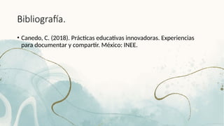 Bibliografía.
• Canedo, C. (2018). Prácticas educativas innovadoras. Experiencias
para documentar y compartir. México: INEE.
 
