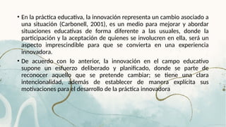 • En la práctica educativa, la innovación representa un cambio asociado a
una situación (Carbonell, 2001), es un medio para mejorar y abordar
situaciones educativas de forma diferente a las usuales, donde la
participación y la aceptación de quienes se involucren en ella, será un
aspecto imprescindible para que se convierta en una experiencia
innovadora.
• De acuerdo con lo anterior, la innovación en el campo educativo
supone un esfuerzo deliberado y planificado, donde se parte de
reconocer aquello que se pretende cambiar; se tiene una clara
intencionalidad, además de establecer de manera explícita sus
motivaciones para el desarrollo de la práctica innovadora
 