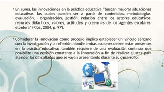 • En suma, las innovaciones en la práctica educativa “buscan mejorar situaciones
educativas, las cuales pueden ser a partir de contenidos, metodologías,
evaluación, organización, gestión, relación entre los actores educativos,
recursos didácticos, valores, actitudes y creencias de los agentes escolares,
etcétera” (Ríos, 2004, p. 97).
• Considerar la innovación como proceso implica establecer un vínculo cercano
con la investigación y la reflexión, donde ambas acciones deben estar presentes
en la práctica educativa; también requiere de una evaluación continua que
posibilite una revisión constante a la innovación a fin de realizar ajustes para
atender las dificultades que se vayan presentando durante su desarrollo.
 