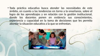 • Toda práctica educativa busca atender las necesidades de este
ámbito, en cuanto a las tendencias en torno a la enseñanza, sobre el
logro de los aprendizajes y en relación con la gestión institucional,
donde los docentes ponen en evidencia sus conocimientos,
experiencia y capacidad en la toma de decisiones que les permita
abordar la situación educativa a la que se enfrentan.
 