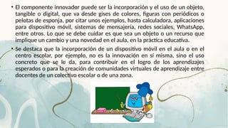 • El componente innovador puede ser la incorporación y el uso de un objeto,
tangible o digital, que va desde gises de colores, figuras con periódicos o
pelotas de esponja, por citar unos ejemplos, hasta calculadora, aplicaciones
para dispositivo móvil, sistemas de mensajería, redes sociales, WhatsApp,
entre otros. Lo que se debe cuidar es que sea un objeto o un recurso que
implique un cambio y una novedad en el aula, en la práctica educativa.
• Se destaca que la incorporación de un dispositivo móvil en el aula o en el
centro escolar, por ejemplo, no es la innovación en sí misma, sino el uso
concreto que se le da, para contribuir en el logro de los aprendizajes
esperados o para la creación de comunidades virtuales de aprendizaje entre
docentes de un colectivo escolar o de una zona.
 