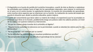 • El diagnóstico es el punto de partida de la práctica innovadora, a partir de éste se diseñan o replantean
las actividades para trabajar hacia el logro de los aprendizajes esperados, para mejorar la convivencia
en el aula o en el centro escolar, la capacitación docente, la creación de comunidades de aprendizaje,
entre muchos otros aspectos que se relacionan con su función. Su realización da cuenta del estado que
guarda la situación que, desde su práctica educativa, quiere mejorar.
• A partir del conocimiento que tiene sobre su materia de trabajo y la experiencia que ha acumulado en
el tiempo que tiene en la función, posiblemente tenga una postura sobre los saberes previos y el nivel
de los sujetos con quienes realizará su intervención.
• “Sé que les cuesta trabajo transitar de la aritmética al álgebra”.
• “Regularmente confunden la tolerancia con la permisividad, cuando se abordan los valores para la vida
democrática”.
• “No les gusta leer, casi nadie lee por su cuenta”.
• “Se les dificultan las matemáticas, no resuelven problemas sencillos”.
• “No comprenden lo que leen, eso dificulta el aprendizaje de las ciencias”.
 