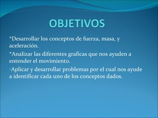 *Desarrollar los conceptos de fuerza, masa, y aceleración. *Analizar las diferentes graficas que nos ayuden a entender el movimiento. Aplicar y desarrollar problemas por el cual nos ayude a identificar cada uno de los conceptos dados.  