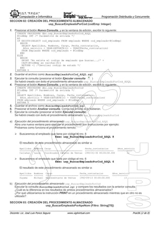 I.S.T. “F.P.G.V.”
        Computación e Informática                                          Programación Distribuida y Concurrente
SECCION 02: CREACIÓN DEL PROCEDIMIENTO ALMACENADO
                        usp_BuscarEmpleadoPorCod (codEmp: Integer)

1. Presionar el botón Nueva Consulta, y en la ventana de edición, escribir lo siguiente:
      CREATE PROCEDURE dbo.usp_BuscarEmpleadoPorCod_ASQL
      @CodEmp INT /* Parámetros de entrada */
      AS
      IF EXISTS(SELECT cod_empleado FROM empleado WHERE cod_empleado=@CodEmp)
         BEGIN
          SELECT Apellidos, Nombres, Cargo, Fecha_contratacion,
           Años_servicio = YEAR(GETDATE()) - YEAR(Fecha_contratacion)
          FROM empleado WHERE cod_empleado = @CodEmp
         END
      ELSE
         BEGIN
          PRINT 'No existe el codigo de empleado que buscas...:' +
          CAST(@CodEmp as varchar(6))
          RETURN -1 /*Devolver codigo de estado */
         END
      RETURN 0
2. Guardar el archivo como BuscarEmpleadoPorCod_ASQL.sql
3. Ejecutar la consulta (presionar el botón Ejecutar consulta    )
   Se habrá creado con éxito el procedimiento almacenado usp_BuscarEmpleadoPorCod_ASQL
4. Presionar el botón Nueva Consulta, y en la ventana de edición, escribir lo siguiente:
      CREATE PROCEDURE dbo.usp_BuscarEmpleadoPorCod
      @CodEmp INT /* Parámetros de entrada */
      AS
      SELECT Apellidos, Nombres, Cargo, Fecha_contratacion,
         Años_servicio = YEAR(GETDATE()) - YEAR(Fecha_contratacion)
      FROM empleado WHERE cod_empleado = @CodEmp
      RETURN 0
5. Guardar el archivo como BuscarEmpleadoPorCod.sql
6. Presionar el botón Analizar consulta. Corrija los errores si lo hubieran.
7. Ejecutar la consulta (presionar el botón Ejecutar consulta)
   Se habrá creado con éxito el procedimiento almacenado usp_BuscarEmpleadoPorCod

a) Ejecución del procedimiento almacenado usp_BuscarEmpleadoPorCod_ASQL
   Abra una nueva ventana para ejecutar el procedimiento con instrucciones por ejemplo:
   Probamos como funciona el procedimiento remoto:

        Buscaremos el empleado que tiene por código el nro. 8
                                  Exec usp_BuscarEmpleadoPorCod_ASQL 8

        El resultado de este procedimiento almacenado es similar a:

        Apellidos Nombres Cargo                                Fecha_contratacion          Años_servicio
        ---------- ------- -----------------------------       ----------------------      -----------
        Callahan   Laura   Coordinador Interno de Ventas       1993-01-30 00:00:00.000            12

        Buscaremos el empleado que tiene por código el nro. 6
                                  Exec usp_BuscarEmpleadoPorCod_ASQL 6

        El resultado de este procedimiento almacenado es similar a:

        Apellidos Nombres       Cargo                     Fecha_contratacion        Años_servicio
        ---------- -------      ------------------------- ----------------------    ------------
        Suyama     Michael      Representante de Ventas   1992-09-13 00:00:00.000            13

b) Ejecución del procedimiento almacenado usp_BuscarEmpleadoPorCod
   Ejecutar la consulta BuscarEmpleadoPorCod.sql y compare los resultados con la anterior consulta.
   ¿Cuál es la diferencia en los resultados de ambos procedimientos almacenados?
   ¿Por qué utilizaríamos la instrucción PRINT en un procedimiento almacenado mientras que en otro no es
   utilizado?

SECCION 03: CREACIÓN DEL PROCEDIMIENTO ALMACENADO
                      usp_BuscarEmpleadoPorApeNom (Filtro: String[70])

Docente: Lic. José Luis Ponce Segura            www.vigilvirtual.com                                  Prac06 (2 de 8)
 