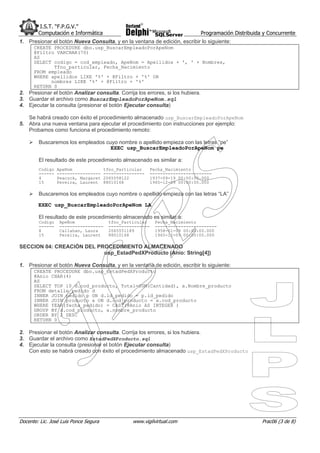 I.S.T. “F.P.G.V.”
        Computación e Informática                                               Programación Distribuida y Concurrente
1. Presionar el botón Nueva Consulta, y en la ventana de edición, escribir lo siguiente:
      CREATE PROCEDURE dbo.usp_BuscarEmpleadoPorApeNom
      @Filtro VARCHAR(70)
      AS
      SELECT codigo = cod_empleado, ApeNom = Apellidos + ', ' + Nombres,
             Tfno_particular, Fecha_Nacimiento
      FROM empleado
      WHERE apellidos LIKE '%' + @Filtro + '%' OR
            nombres LIKE '%' + @Filtro + '%'
      RETURN 0
2. Presionar el botón Analizar consulta. Corrija los errores, si los hubiera.
3. Guardar el archivo como BuscarEmpleadoPorApeNom.sql
4. Ejecutar la consulta (presionar el botón Ejecutar consulta)

   Se habrá creado con éxito el procedimiento almacenado usp_BuscarEmpleadoPorApeNom
5. Abra una nueva ventana para ejecutar el procedimiento con instrucciones por ejemplo:
   Probamos como funciona el procedimiento remoto:

        Buscaremos los empleados cuyo nombre o apellido empieza con las letras “pe”
                                   EXEC usp_BuscarEmpleadoPorApeNom pe

        El resultado de este procedimiento almacenado es similar a:
        Codigo   ApeNom                tfno_Particular      Fecha_Nacimiento
        ------   -----------------     ----------------     ------------------------
        4        Peacock, Margaret     2065558122           1937-09-19 00:00:00.000
        15       Pereira, Laurent      88010168             1965-12-09 00:00:00.000

        Buscaremos los empleados cuyo nombre o apellido empieza con las letras “LA”

        EXEC usp_BuscarEmpleadoPorApeNom LA

        El resultado de este procedimiento almacenado es similar a:
        Codigo    ApeNom                 tfno_Particular      Fecha_Nacimiento
        ------    -----------------      ----------------     ------------------------
        8         Callahan, Laura        2065551189           1958-01-09 00:00:00.000
        15        Pereira, Laurent       88010168             1965-12-09 00:00:00.000

SECCION 04: CREACIÓN DEL PROCEDIMIENTO ALMACENADO
                           usp_EstadPedXProducto (Anio: String[4])

1. Presionar el botón Nueva Consulta, y en la ventana de edición, escribir lo siguiente:
      CREATE PROCEDURE dbo.usp_EstadPedXProducto
      @Anio CHAR(4)
      AS
      SELECT TOP 10 d.cod_producto, Total=SUM(Cantidad), a.Nombre_producto
      FROM detalle_pedido d
      INNER JOIN pedido p ON d.id_pedido = p.id_pedido
      INNER JOIN producto a ON d.cod_producto = a.cod_producto
      WHERE YEAR(fecha_pedido) = CAST(@Anio AS INTEGER )
      GROUP BY d.cod_producto, a.nombre_producto
      ORDER BY 2 DESC
      RETURN 0

2. Presionar el botón Analizar consulta. Corrija los errores, si los hubiera.
3. Guardar el archivo como EstadPedXProducto.sql
4. Ejecutar la consulta (presionar el botón Ejecutar consulta)
   Con esto se habrá creado con éxito el procedimiento almacenado usp_EstadPedXProducto




Docente: Lic. José Luis Ponce Segura              www.vigilvirtual.com                                  Prac06 (3 de 8)
 