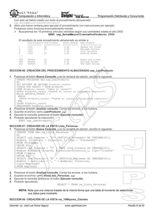 I.S.T. “F.P.G.V.”
         Computación e Informática                                                Programación Distribuida y Concurrente
     Con esto se habrá creado con éxito el procedimiento almacenado
     usp_EstadMejorClientePorProducto
5. Abra una nueva ventana para ejecutar el procedimiento con instrucciones por ejemplo:
   Probamos como funciona el procedimiento remoto:
      Buscaremos los 10 primeros artículos vendidos según sus cantidades totales el año 2002
                              EXEC usp_EstadMejorClientePorProducto 2002

         El resultado de este procedimiento almacenado es similar a:
                Cod_Producto    Cod_Cliente     Total_Pedido   Nom_Cliente
                -----------     -------------   ------------   -----------------
         1      1101            30               3.00          Spokes for Folks
         2      1101            25               2.00          Extreme Cycling
         3      1101            1                1.00          City Cyclists
         4      1102            29               2.00          Blazing Bikes
         …..
         …..
         239    402002          18               3.00          Bikes and Trikes
         240    402002          33               3.00          Fulcrum Cycles
         241    402002          15               1.00          The Bike Cellar


SECCION 06: CREACIÓN DEL PROCEDIMIENTO ALMACENADO usp_LeerProducto

1. Presionar el botón Nueva Consulta, y en la ventana de edición, escribir lo siguiente:
       CREATE PROCEDURE dbo.usp_LeerProducto
       AS
       SET NOCOUNT ON DECLARE Producto_cursor
       CURSOR FOR SELECT * FROM producto
       OPEN Producto_cursor /*Abre el cursor*/
       FETCH Producto_cursor /*mueve el cursor al siguiente registro*/
       WHILE @@FETCH_STATUS = 0
        BEGIN
          FETCH Producto_cursor /*mueve el cursor al siguiente registro*/
        END
       CLOSE Producto_cursor
       DEALLOCATE Producto_cursor
2.   Presionar el botón Analizar consulta. Corrija los errores, si los hubiera.
3.   Guardar el archivo como LeerProducto.sql
4.   Ejecutar la consulta (presionar el botón Ejecutar consulta)
5.   Probarlo ejecutando la instrucción:
         EXEC usp_LeerProducto

SECCION 07: CREACIÓN DE LA VISTA Lista_Personas
1. Presionar el botón Nueva Consulta, y en la ventana de edición, escribir lo siguiente:
     CREATE VIEW dbo.vw_Lista_Personas
     AS
     SELECT cod_Persona = 'P'+ CAST(Cod_Proveedor AS VARCHAR(5)),
     Nombre, Dirección = Direccion_1, tipo = 'Proveedor'
     FROM Proveedor
     UNION ALL
     SELECT cod_Persona = 'C' + CAST (Cod_Cliente AS VARCHAR(5)),
     Nombre = Nombre_Cliente, Direccion=Direccion_1, tipo='Cliente'
     FROM Cliente
     UNION ALL
     SELECT cod_Persona = 'E' + CAST(Cod_Empleado AS VARCHAR(5)),
     Nombre = Apellidos + ', ' + Nombres, Direccion,
     tipo='Empleado'
     FROM Empleado

2.   Presionar el botón Analizar consulta. Corrija los errores, si los hubiera.
3.   Guardar el archivo como VistaLista_Personas.sql
4.   Ejecutar la consulta (presionar el botón Ejecutar consulta)
5.   Probarlo ejecutando:
                                           SELECT * FROM vw_Lista_Personas

         NOTA: Note que una vista es tratada de la misma forma que una tabla al momento de seleccionar
               sus datos para mostrarlo.

SECCION 08: CREACIÓN DE LA VISTA vw_10Mejores_Clientes

Docente: Lic. José Luis Ponce Segura             www.vigilvirtual.com                                     Prac06 (5 de 8)
 