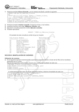 I.S.T. “F.P.G.V.”
         Computación e Informática                                                Programación Distribuida y Concurrente

1. Presionar el botón Nueva Consulta, y en la ventana de edición, escribir lo siguiente:
       CREATE VIEW dbo.vw_10Mejores_Clientes
       AS
       SELECT TOP 10 C.Cod_Cliente, Nombre = C.Nombre_Cliente,
              MontoComprado = SUM(P.Sub_Total)
       FROM Cliente C INNER JOIN Comprobante_Pago P
       ON C.cod_Cliente = P.cod_Cliente
       GROUP BY C.Cod_Cliente, C.Nombre_Cliente
       ORDER BY MontoComprado DESC, C.Cod_cliente

2.   Presionar el botón Analizar consulta. Corrija los errores, si los hubiera.
3.   Guardar el archivo como vw_10Mejores_Clientes.sql
4.   Ejecutar la consulta (presionar el botón Ejecutar consulta)
5.   Probarlo ejecutando:

                                         SELECT * FROM vw_10Mejores_Clientes

         El resultado de esta consulta es similar al que se muestra

         Cod_Cliente Nombre                                MontoComprado
         ----------- -----------                           --------------
         49       Rocky Roadsters                        89764.7800
         26       Blazing Saddles                        65017.6300
         38       Tyred Out                              63961.2900
         22       Crank Components                       61962.1600
         39       Wheels Inc.                            60736.1500
         97       Bicyclette Bourges Nord                60732.6500
         72       Cycle City Rome                        56420.4400
         74       Fahrkraft Räder                        56203.3400
         54       Cyclopath                              53274.3600
         64       SAB Mountain                           52034.5900

SECCION 9: MANIPULACIÓN DE CURSORES

Utilización de cursores
a) En el siguiente ejemplo mostraremos la capacidad de desplazamiento a través de las filas de los resultados
     generados por un cursor:
     Ejecute las siguientes instrucciones una por una y verifique el resultado de cada una:
       DECLARE cliente_cursor SCROLL CURSOR
       FOR SELECT cod_cliente, nombre_cliente, pais
       FROM cliente
       OPEN cliente_cursor

       A continuación ejecute cada uno de las siguientes batchs y observe el resultado de cada uno
       -- primera fila del cursor – Ejecución 1
       FETCH NEXT FROM cliente_cursor
       SELECT "Estado del cursor " = @@FETCH_STATUS
       GO




Docente: Lic. José Luis Ponce Segura             www.vigilvirtual.com                                     Prac06 (6 de 8)
 