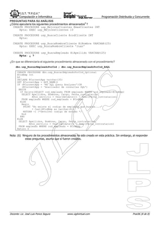 I.S.T. “F.P.G.V.”
        Computación e Informática                                        Programación Distribuida y Concurrente
PREGUNTAS PARA SU ANÁLISIS
¿Cómo ejecutaría los siguientes procedimientos almacenados6 ?
  CREATE PROCEDURE usp_MejoresClientes @maxClientes INT
      Rpta: EXEC usp_MejoresClientes 10
  CREATE PROCEDURE usp_BuscaCliente @codCliente INT
      Rpta:
  CREATE PROCEDURE usp_BuscaNombreCliente @iNombre VARCHAR(25)
      Rpta: EXEC usp_BuscaNombreCliente 'Juan'

   CREATE PROCEDURE usp_BuscaEmpleado @iApellido VARCHAR(25)
       Rpta: ¿ ?

¿En que se diferenciaría el siguiente procedimiento almacenado con el procedimiento?
     dbo.usp_BuscarEmpleadoPorCod y dbo.usp_BuscarEmpleadoPorCod_ASQL

      CREATE PROCEDURE dbo.usp_BuscarEmpleadoPorCod_Optional
      @CodEmp Int
      AS
      DECLARE @CurrentApp varchar(35)
      SET @CurrentApp = APP_NAME()
      IF (@CurrentApp = 'MS SQL Query Analyzer')OR
          (@CurrentApp = 'Analizador de consultas SQL')
       BEGIN
         IF Exists(SELECT cod_empleado FROM empleado WHERE cod_empleado=@CodEmp)
          SELECT Apellidos, Nombres, Cargo, Fecha_contratacion,
                  Años_servicio = Year(Getdate()) - Year(Fecha_contratacion)
          FROM empleado WHERE cod_empleado = @CodEmp
         ELSE
          Begin
           PRINT 'No existe el codigo de empleado que buscas...:'
                  + Cast(@CodEmp as varchar(6))
           RETURN -1 /*Devolver codigo de estado */
          End
         END
      ELSE
       SELECT Apellidos, Nombres, Cargo, Fecha_contratacion,
                Años_servicio = Year(Getdate()) - Year(Fecha_contratacion)
       FROM empleado WHERE cod_empleado = @CodEmp
      Return 0

Nota: (6) Ninguno de los procedimientos almacenados ha sido creado en esta práctica. Sin embargo, al responder
            estas preguntas, asuma que sí fueron creados.




Docente: Lic. José Luis Ponce Segura         www.vigilvirtual.com                                Prac06 (8 de 8)
 