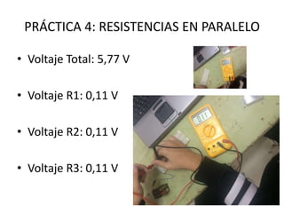 PRÁCTICA 4: RESISTENCIAS EN PARALELO
• Voltaje Total: 5,77 V
• Voltaje R1: 0,11 V
• Voltaje R2: 0,11 V
• Voltaje R3: 0,11 V
 