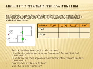 CIRCUIT PER RETARDAR L'ENCESA D’UN LLUM

Amb l’ajuda del programa de simulació Crocodrile, construeix el següent circuit
inicialment amb l’interruptor obert i anota els valors inicials de les magnituds a la
taula. Després tanca l’interruptor i observa com canvia la tensió al condensador,
anotant els nous valors.

                                    selector     V C(V)      IRL (A)   Ibomb (A)    llum?
                                    obert

                                    tancat




1.     Per què inicialment no hi ha llum a la bombeta?
2.     Hi ha llum inmediatament en tancar l’interruptor? Per què? Què fa el
       condensador?
3.     Hi ha llum al cap d’uns segons en tancar l’interruptor? Per què? Què fa el
       condensador?
4.     Quant triga la bombeta en fer llum?
5.     Quina funció té la resistència?
 