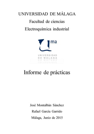 UNIVERSIDAD DE MÁLAGA
Facultad de ciencias
Electroquímica industrial
Informe de prácticas
José Montalbán Sánchez
Rafael García Garrido
Málaga, Junio de 2015
 