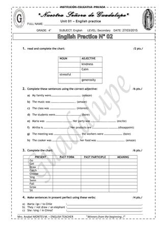 FULL NAME: _______________________________________________________________
GRADE: 4° SUBJECT: English LEVEL: Secondary DATE: 27/03/2015
INSTITUCIÓN EDUCATIVA PRIVADA
Unit 01 – English practice
1. read and complete the chart: /2 pts./
NOUN ADJECTIVE
kindness
Calm
stressful
generosity
2. Complete these sentences using the correct adjective: /6 pts./
a) My family were…………………………….………. (amaze)
b) The music was ………….………………….. (amaze)
c) The class was …………………….…………. (interest)
d) The students were………………….……………. (bore)
e) Maria was …………………….…………. Her party was …………………….………… (excite)
f) Mirtha is ………………….……………. Her products are …………………….………….(dissappoint)
g) The meeting was ………………….…………….. the workers were ……………………… (bore)
h) The cooker was …………………….…………… her food was ………………………….………. (amaze)
3. Complete the chart: /6 pts./
PRESENT PAST FORM PAST PARTICIPLE MEANING
Go
Get
Draw
Catch
Choose
Sing
Swim
Fall
Grow
Sit
4. Make sentences in present perfect using these verbs: /4 pts./
a) Marta /go / to Chile :____________________________________________________.
b) They / not draw / an elephant :____________________________________________________.
c) She /sing / in China? :____________________________________________________.
Mrs. Anabel MONTES M. – ENGLISH TEACHER ”Winners from the beginning..!”
 