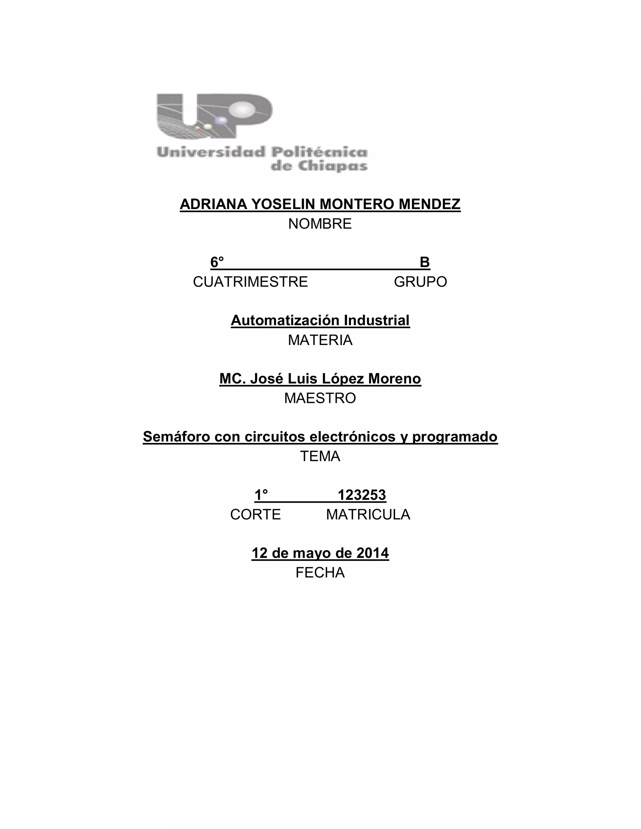 ADRIANA YOSELIN MONTERO MENDEZ
NOMBRE
6° B
CUATRIMESTRE GRUPO
Automatización Industrial
MATERIA
MC. José Luis López Moreno
MAESTRO
Semáforo con circuitos electrónicos y programado
TEMA
1° 123253
CORTE MATRICULA
12 de mayo de 2014
FECHA
 
