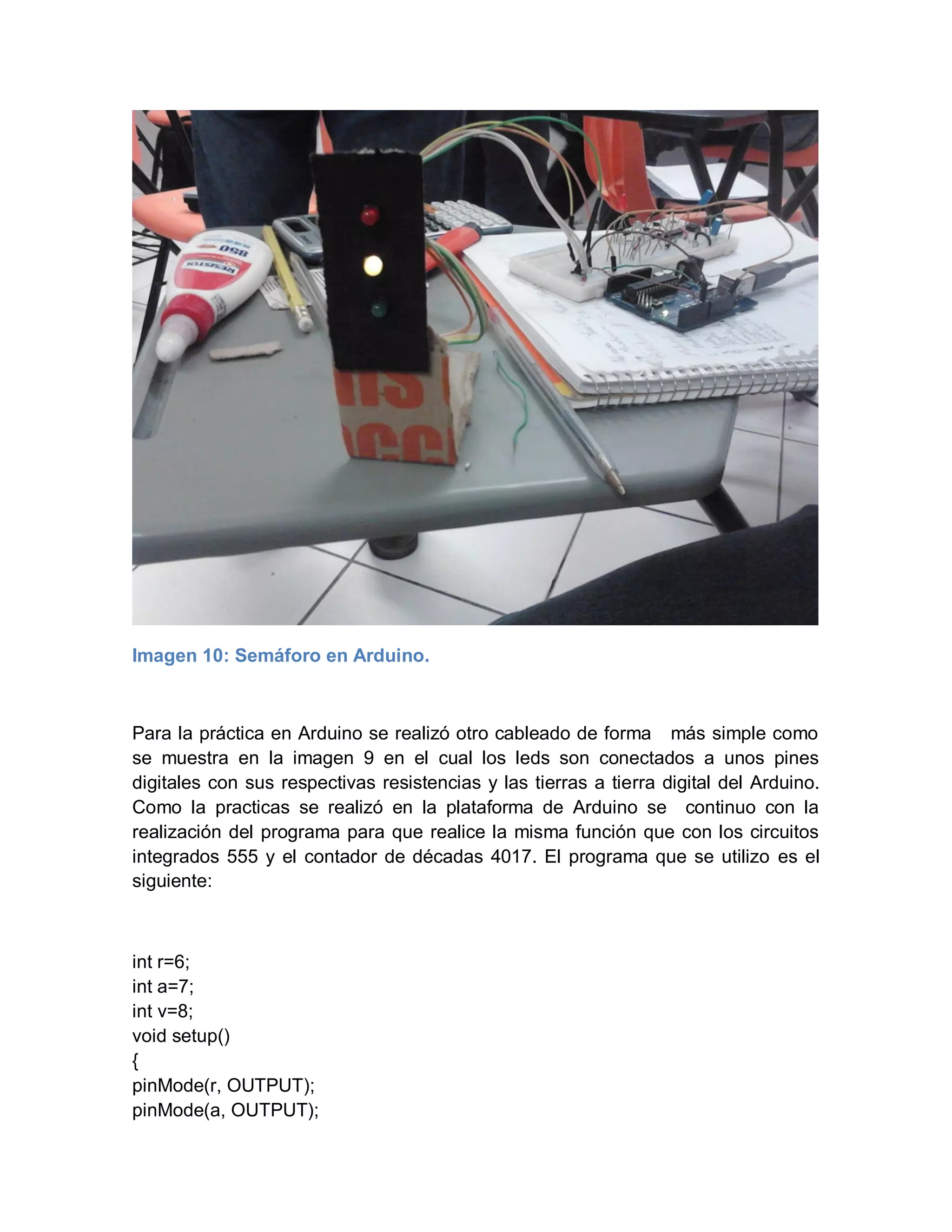 Imagen 10: Semáforo en Arduino.
Para la práctica en Arduino se realizó otro cableado de forma más simple como
se muestra en la imagen 9 en el cual los leds son conectados a unos pines
digitales con sus respectivas resistencias y las tierras a tierra digital del Arduino.
Como la practicas se realizó en la plataforma de Arduino se continuo con la
realización del programa para que realice la misma función que con los circuitos
integrados 555 y el contador de décadas 4017. El programa que se utilizo es el
siguiente:
int r=6;
int a=7;
int v=8;
void setup()
{
pinMode(r, OUTPUT);
pinMode(a, OUTPUT);
 