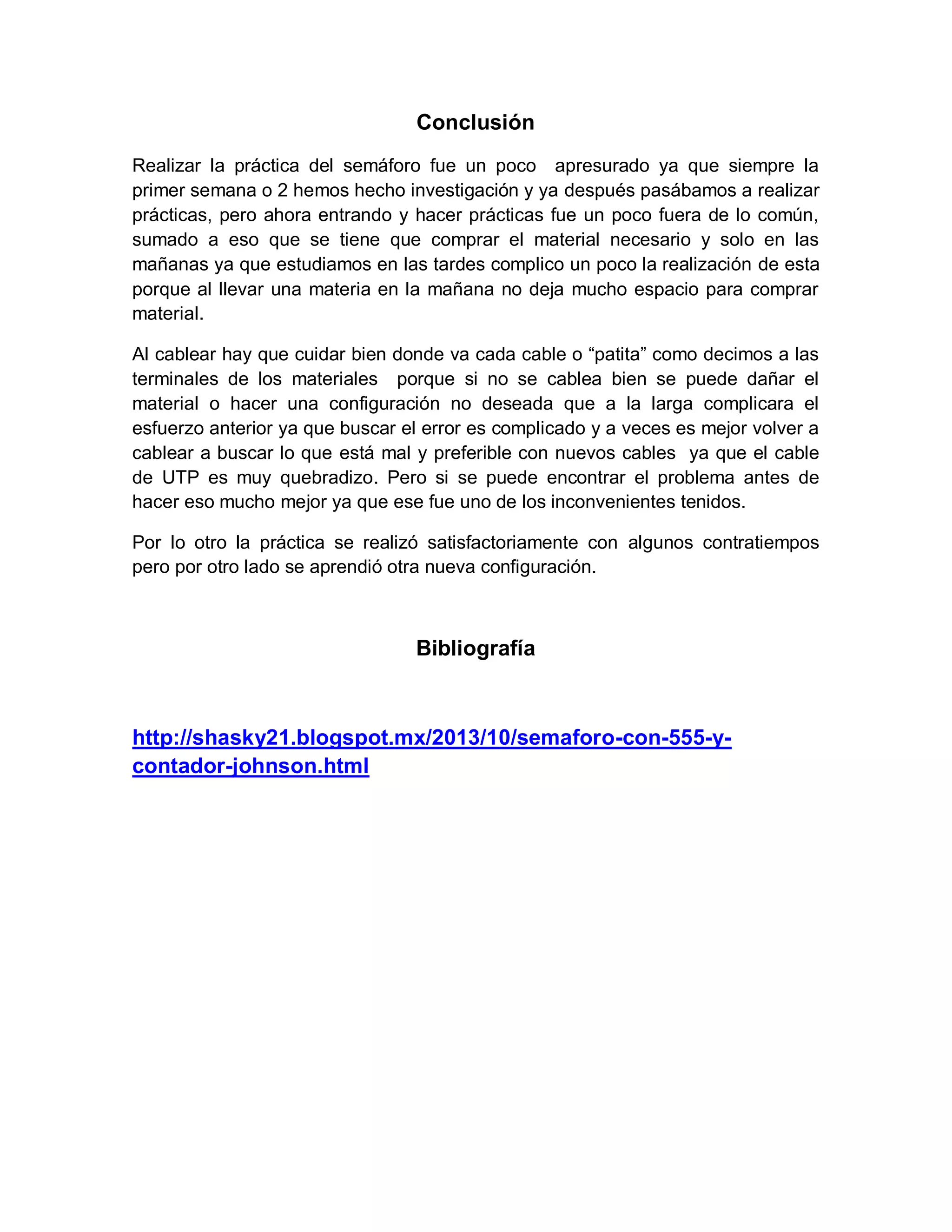 Conclusión
Realizar la práctica del semáforo fue un poco apresurado ya que siempre la
primer semana o 2 hemos hecho investigación y ya después pasábamos a realizar
prácticas, pero ahora entrando y hacer prácticas fue un poco fuera de lo común,
sumado a eso que se tiene que comprar el material necesario y solo en las
mañanas ya que estudiamos en las tardes complico un poco la realización de esta
porque al llevar una materia en la mañana no deja mucho espacio para comprar
material.
Al cablear hay que cuidar bien donde va cada cable o “patita” como decimos a las
terminales de los materiales porque si no se cablea bien se puede dañar el
material o hacer una configuración no deseada que a la larga complicara el
esfuerzo anterior ya que buscar el error es complicado y a veces es mejor volver a
cablear a buscar lo que está mal y preferible con nuevos cables ya que el cable
de UTP es muy quebradizo. Pero si se puede encontrar el problema antes de
hacer eso mucho mejor ya que ese fue uno de los inconvenientes tenidos.
Por lo otro la práctica se realizó satisfactoriamente con algunos contratiempos
pero por otro lado se aprendió otra nueva configuración.
Bibliografía
http://shasky21.blogspot.mx/2013/10/semaforo-con-555-y-
contador-johnson.html
 