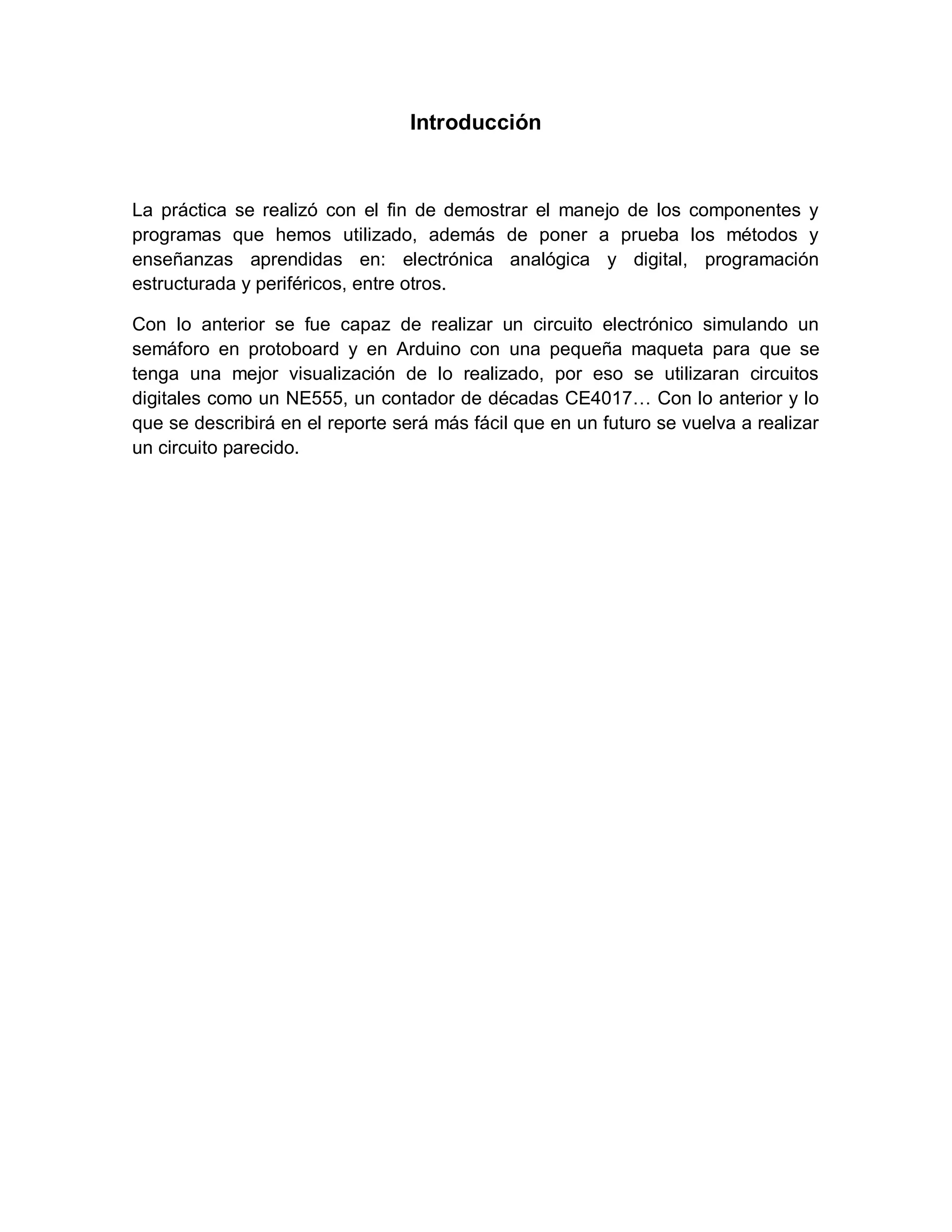 Introducción
La práctica se realizó con el fin de demostrar el manejo de los componentes y
programas que hemos utilizado, además de poner a prueba los métodos y
enseñanzas aprendidas en: electrónica analógica y digital, programación
estructurada y periféricos, entre otros.
Con lo anterior se fue capaz de realizar un circuito electrónico simulando un
semáforo en protoboard y en Arduino con una pequeña maqueta para que se
tenga una mejor visualización de lo realizado, por eso se utilizaran circuitos
digitales como un NE555, un contador de décadas CE4017… Con lo anterior y lo
que se describirá en el reporte será más fácil que en un futuro se vuelva a realizar
un circuito parecido.
 