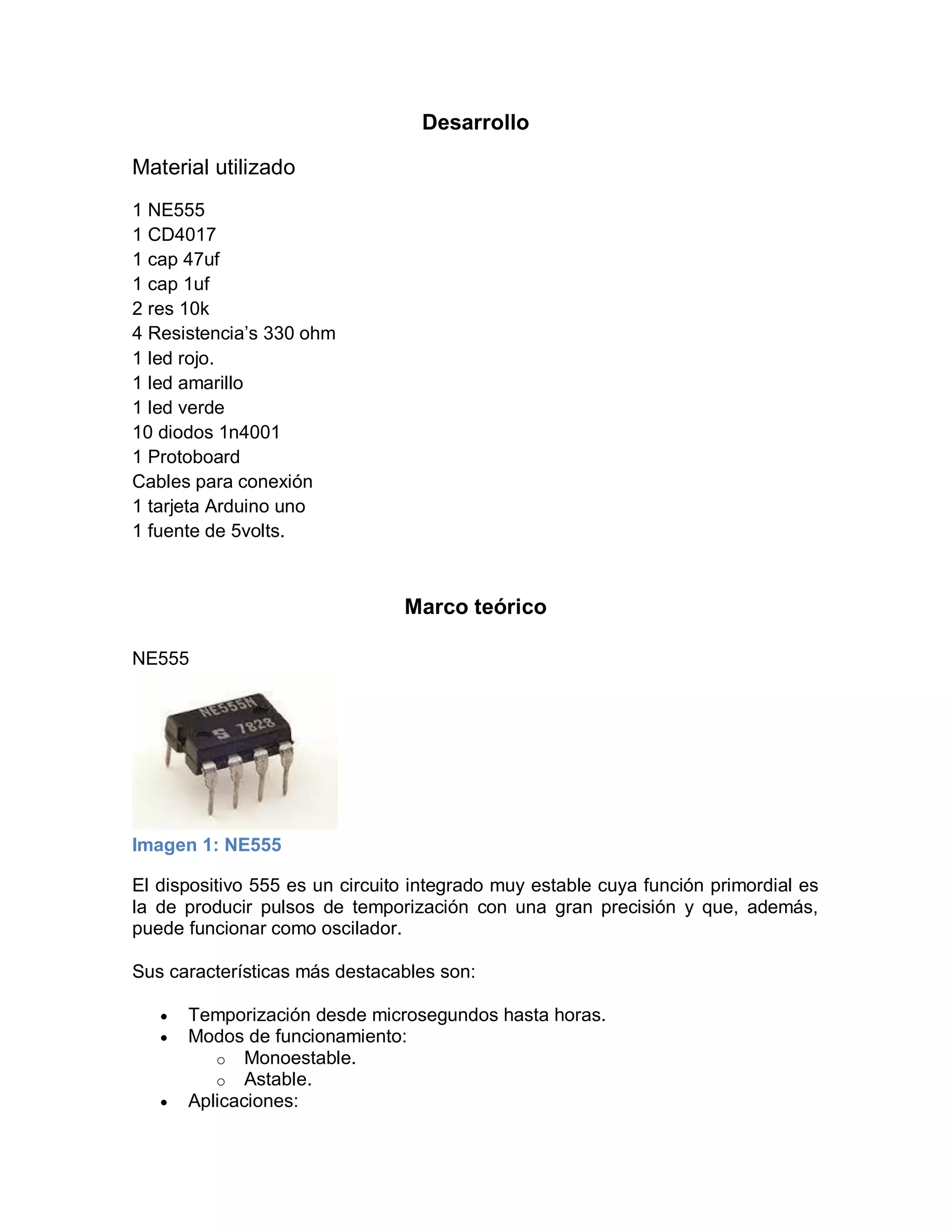 Desarrollo
Material utilizado
1 NE555
1 CD4017
1 cap 47uf
1 cap 1uf
2 res 10k
4 Resistencia’s 330 ohm
1 led rojo.
1 led amarillo
1 led verde
10 diodos 1n4001
1 Protoboard
Cables para conexión
1 tarjeta Arduino uno
1 fuente de 5volts.
Marco teórico
NE555
Imagen 1: NE555
El dispositivo 555 es un circuito integrado muy estable cuya función primordial es
la de producir pulsos de temporización con una gran precisión y que, además,
puede funcionar como oscilador.
Sus características más destacables son:
 Temporización desde microsegundos hasta horas.
 Modos de funcionamiento:
o Monoestable.
o Astable.
 Aplicaciones:
 