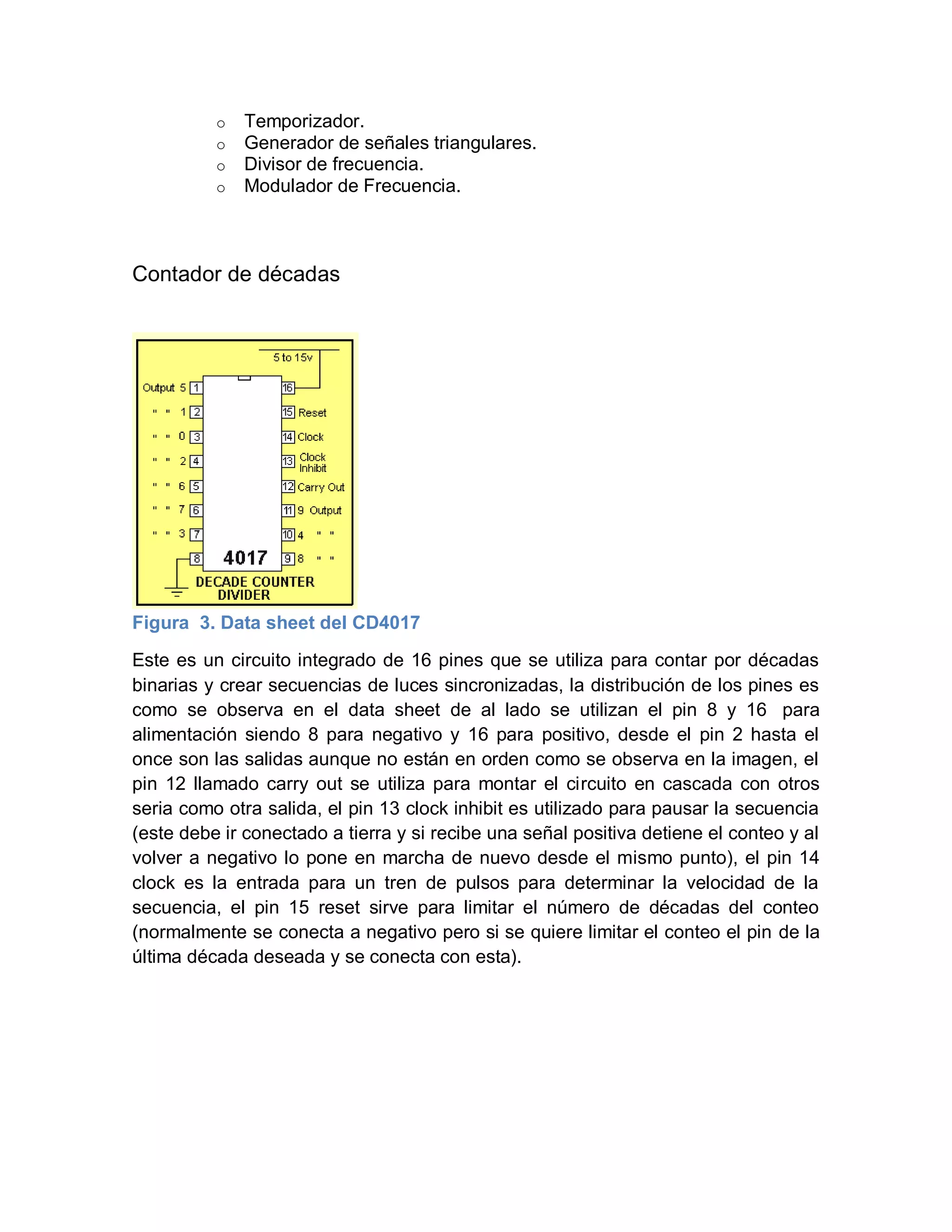 o Temporizador.
o Generador de señales triangulares.
o Divisor de frecuencia.
o Modulador de Frecuencia.
Contador de décadas
Figura 3. Data sheet del CD4017
Este es un circuito integrado de 16 pines que se utiliza para contar por décadas
binarias y crear secuencias de luces sincronizadas, la distribución de los pines es
como se observa en el data sheet de al lado se utilizan el pin 8 y 16 para
alimentación siendo 8 para negativo y 16 para positivo, desde el pin 2 hasta el
once son las salidas aunque no están en orden como se observa en la imagen, el
pin 12 llamado carry out se utiliza para montar el circuito en cascada con otros
seria como otra salida, el pin 13 clock inhibit es utilizado para pausar la secuencia
(este debe ir conectado a tierra y si recibe una señal positiva detiene el conteo y al
volver a negativo lo pone en marcha de nuevo desde el mismo punto), el pin 14
clock es la entrada para un tren de pulsos para determinar la velocidad de la
secuencia, el pin 15 reset sirve para limitar el número de décadas del conteo
(normalmente se conecta a negativo pero si se quiere limitar el conteo el pin de la
última década deseada y se conecta con esta).
 