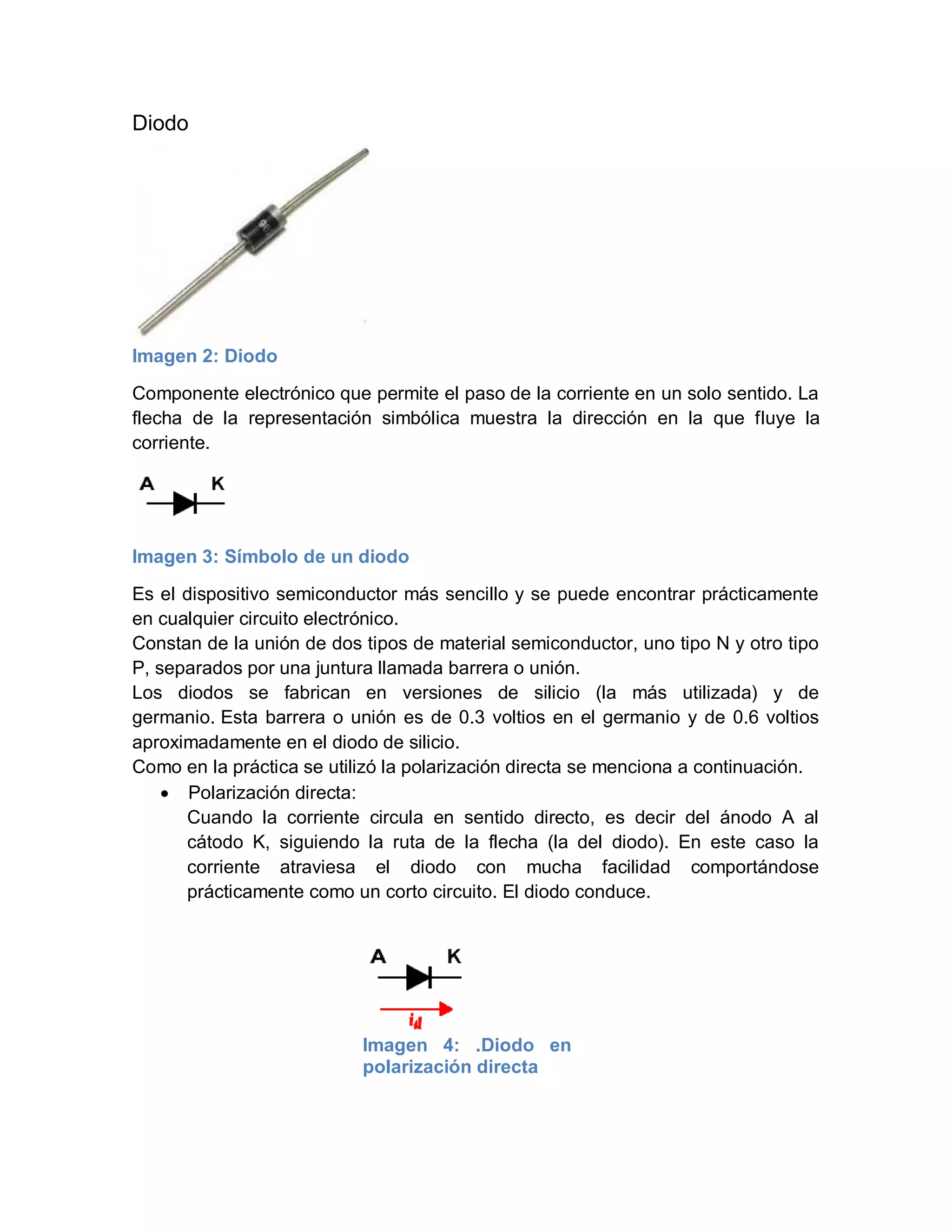 Diodo
Imagen 2: Diodo
Componente electrónico que permite el paso de la corriente en un solo sentido. La
flecha de la representación simbólica muestra la dirección en la que fluye la
corriente.
Imagen 3: Símbolo de un diodo
Es el dispositivo semiconductor más sencillo y se puede encontrar prácticamente
en cualquier circuito electrónico.
Constan de la unión de dos tipos de material semiconductor, uno tipo N y otro tipo
P, separados por una juntura llamada barrera o unión.
Los diodos se fabrican en versiones de silicio (la más utilizada) y de
germanio. Esta barrera o unión es de 0.3 voltios en el germanio y de 0.6 voltios
aproximadamente en el diodo de silicio.
Como en la práctica se utilizó la polarización directa se menciona a continuación.
 Polarización directa:
Cuando la corriente circula en sentido directo, es decir del ánodo A al
cátodo K, siguiendo la ruta de la flecha (la del diodo). En este caso la
corriente atraviesa el diodo con mucha facilidad comportándose
prácticamente como un corto circuito. El diodo conduce.
Imagen 4: .Diodo en
polarización directa
 