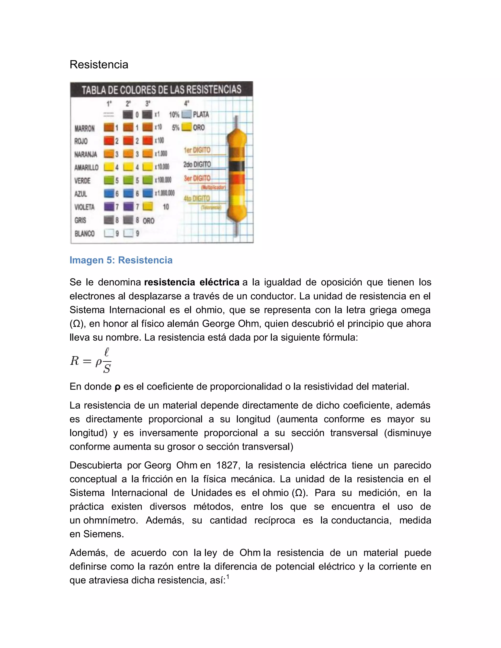 Resistencia
Imagen 5: Resistencia
Se le denomina resistencia eléctrica a la igualdad de oposición que tienen los
electrones al desplazarse a través de un conductor. La unidad de resistencia en el
Sistema Internacional es el ohmio, que se representa con la letra griega omega
(Ω), en honor al físico alemán George Ohm, quien descubrió el principio que ahora
lleva su nombre. La resistencia está dada por la siguiente fórmula:
En donde ρ es el coeficiente de proporcionalidad o la resistividad del material.
La resistencia de un material depende directamente de dicho coeficiente, además
es directamente proporcional a su longitud (aumenta conforme es mayor su
longitud) y es inversamente proporcional a su sección transversal (disminuye
conforme aumenta su grosor o sección transversal)
Descubierta por Georg Ohm en 1827, la resistencia eléctrica tiene un parecido
conceptual a la fricción en la física mecánica. La unidad de la resistencia en el
Sistema Internacional de Unidades es el ohmio (Ω). Para su medición, en la
práctica existen diversos métodos, entre los que se encuentra el uso de
un ohmnímetro. Además, su cantidad recíproca es la conductancia, medida
en Siemens.
Además, de acuerdo con la ley de Ohm la resistencia de un material puede
definirse como la razón entre la diferencia de potencial eléctrico y la corriente en
que atraviesa dicha resistencia, así:1
 