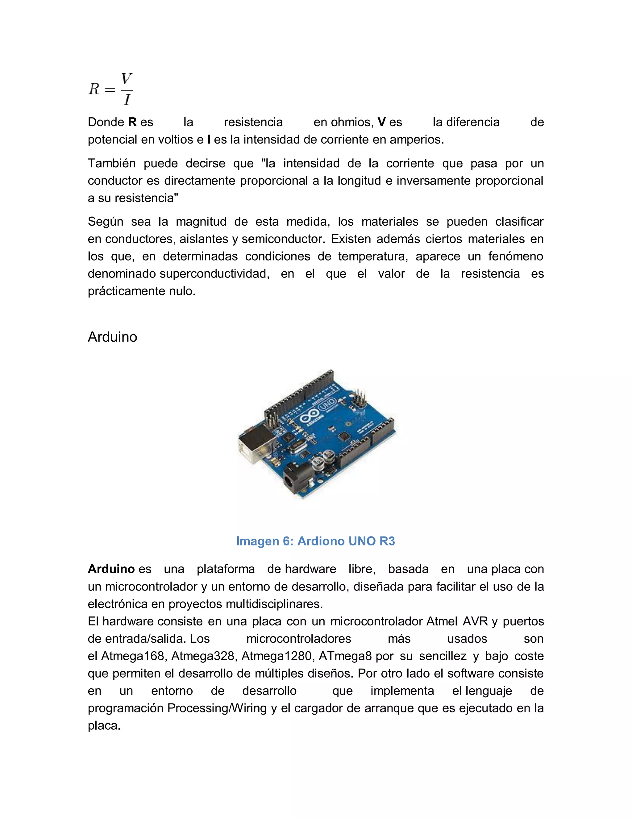Donde R es la resistencia en ohmios, V es la diferencia de
potencial en voltios e I es la intensidad de corriente en amperios.
También puede decirse que "la intensidad de la corriente que pasa por un
conductor es directamente proporcional a la longitud e inversamente proporcional
a su resistencia"
Según sea la magnitud de esta medida, los materiales se pueden clasificar
en conductores, aislantes y semiconductor. Existen además ciertos materiales en
los que, en determinadas condiciones de temperatura, aparece un fenómeno
denominado superconductividad, en el que el valor de la resistencia es
prácticamente nulo.
Arduino
Imagen 6: Ardiono UNO R3
Arduino es una plataforma de hardware libre, basada en una placa con
un microcontrolador y un entorno de desarrollo, diseñada para facilitar el uso de la
electrónica en proyectos multidisciplinares.
El hardware consiste en una placa con un microcontrolador Atmel AVR y puertos
de entrada/salida. Los microcontroladores más usados son
el Atmega168, Atmega328, Atmega1280, ATmega8 por su sencillez y bajo coste
que permiten el desarrollo de múltiples diseños. Por otro lado el software consiste
en un entorno de desarrollo que implementa el lenguaje de
programación Processing/Wiring y el cargador de arranque que es ejecutado en la
placa.
 