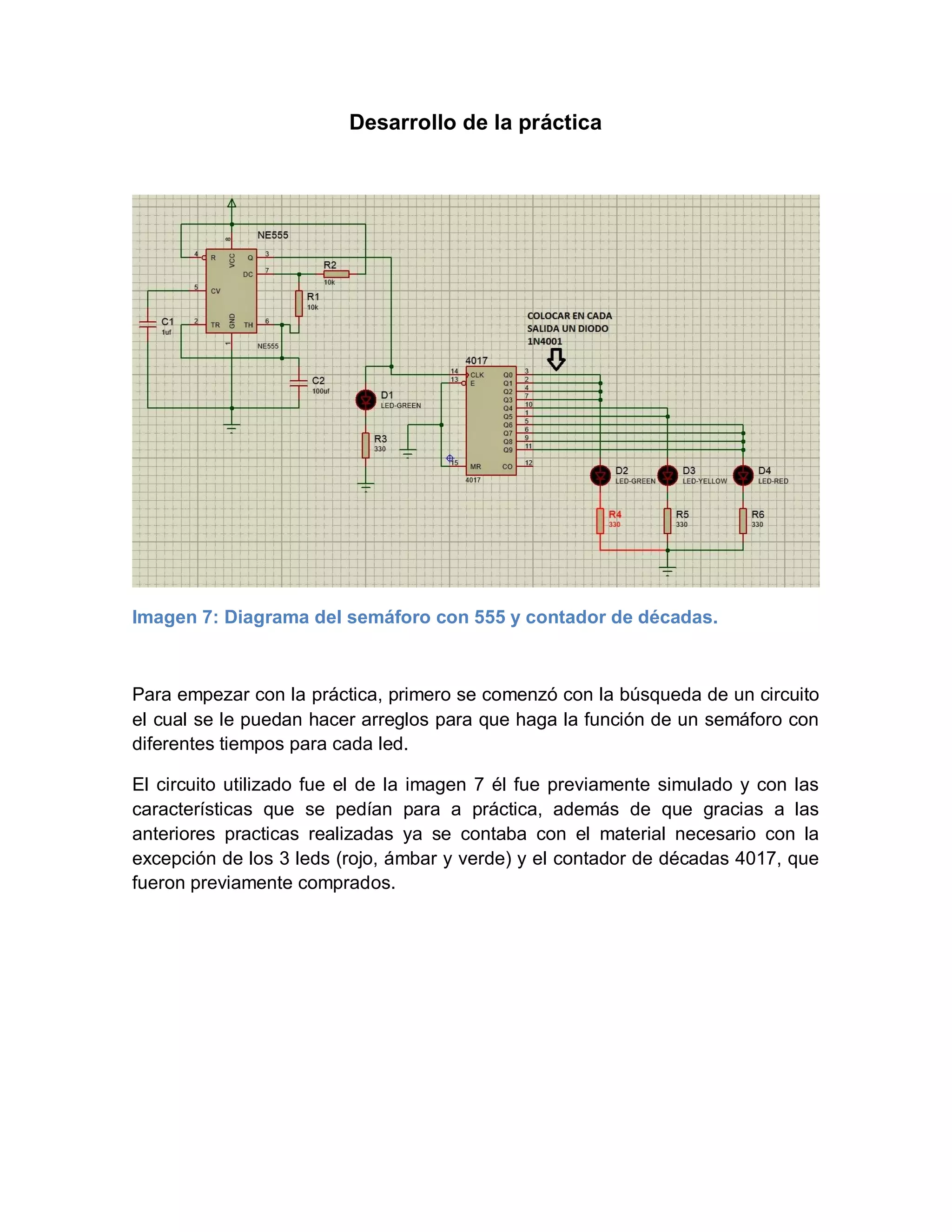 Desarrollo de la práctica
Imagen 7: Diagrama del semáforo con 555 y contador de décadas.
Para empezar con la práctica, primero se comenzó con la búsqueda de un circuito
el cual se le puedan hacer arreglos para que haga la función de un semáforo con
diferentes tiempos para cada led.
El circuito utilizado fue el de la imagen 7 él fue previamente simulado y con las
características que se pedían para a práctica, además de que gracias a las
anteriores practicas realizadas ya se contaba con el material necesario con la
excepción de los 3 leds (rojo, ámbar y verde) y el contador de décadas 4017, que
fueron previamente comprados.
 