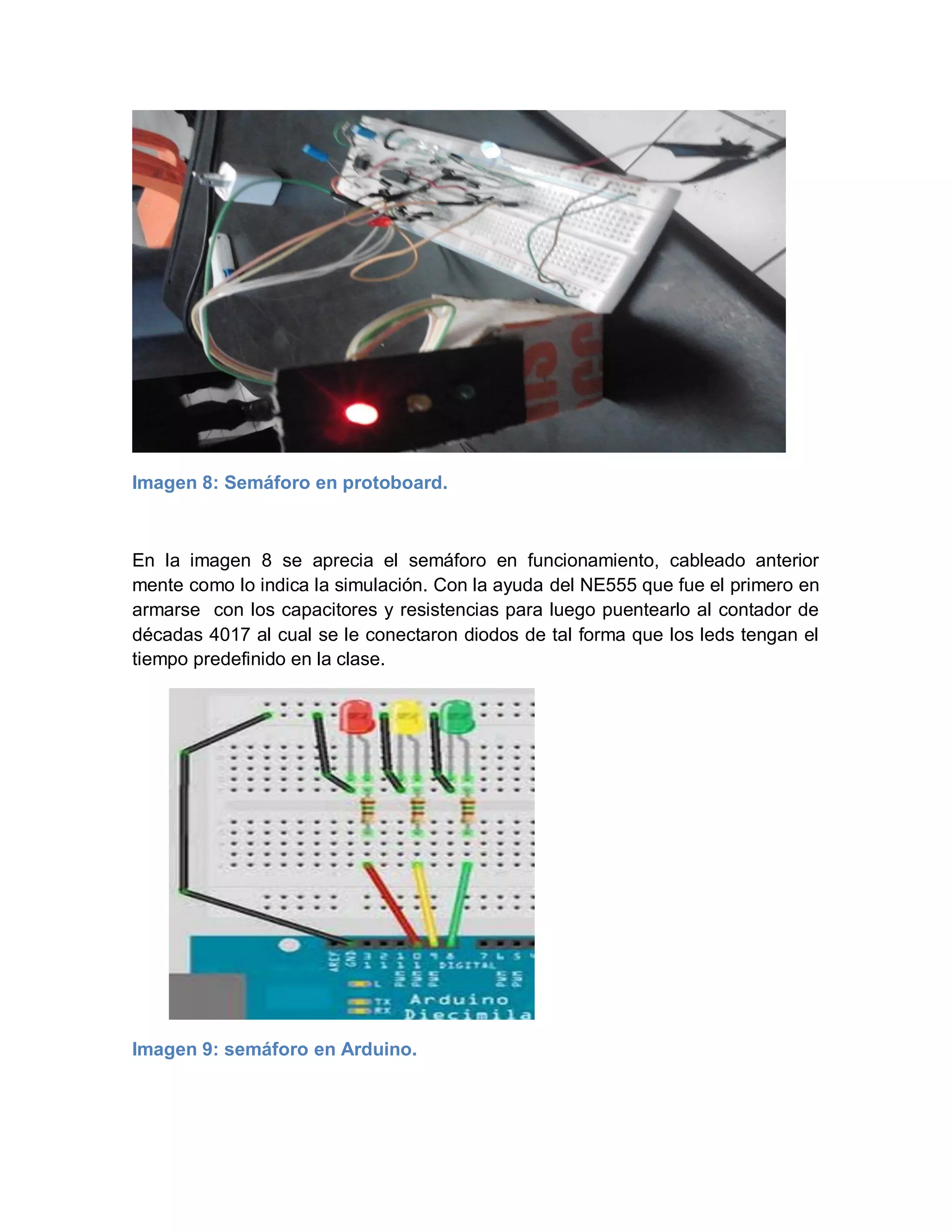 Imagen 8: Semáforo en protoboard.
En la imagen 8 se aprecia el semáforo en funcionamiento, cableado anterior
mente como lo indica la simulación. Con la ayuda del NE555 que fue el primero en
armarse con los capacitores y resistencias para luego puentearlo al contador de
décadas 4017 al cual se le conectaron diodos de tal forma que los leds tengan el
tiempo predefinido en la clase.
Imagen 9: semáforo en Arduino.
 